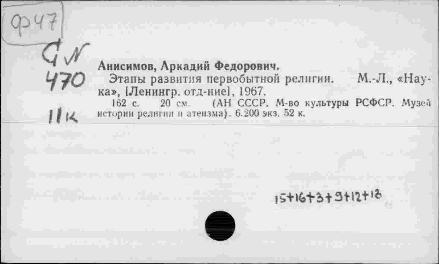 ﻿Срч7|
470
11 *<
Анисимов, Аркадий Федорович.
Этапы развития первобытной религии. М.-Л., «Наука», (Ленингр. отд-ние], 1967.
162 с. 20 см. (АН СССР. М-во культуры РСФСР. Музе истории религии и атеизма). 6.200 экз. 52 к.
iî+iG+b+3m+*